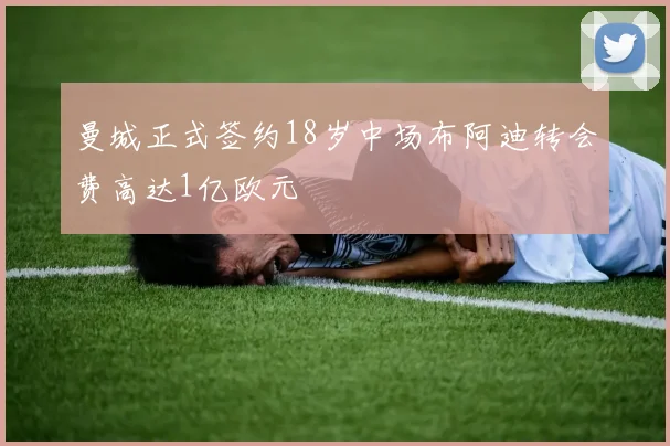 曼城正式签约18岁中场布阿迪转会费高达1亿欧元