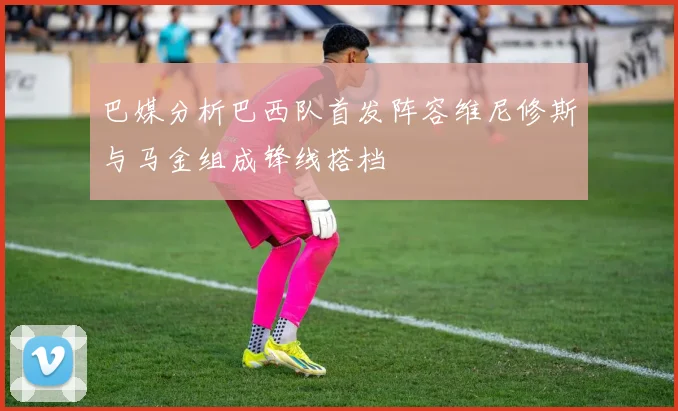 巴媒分析巴西队首发阵容维尼修斯与马金组成锋线搭档