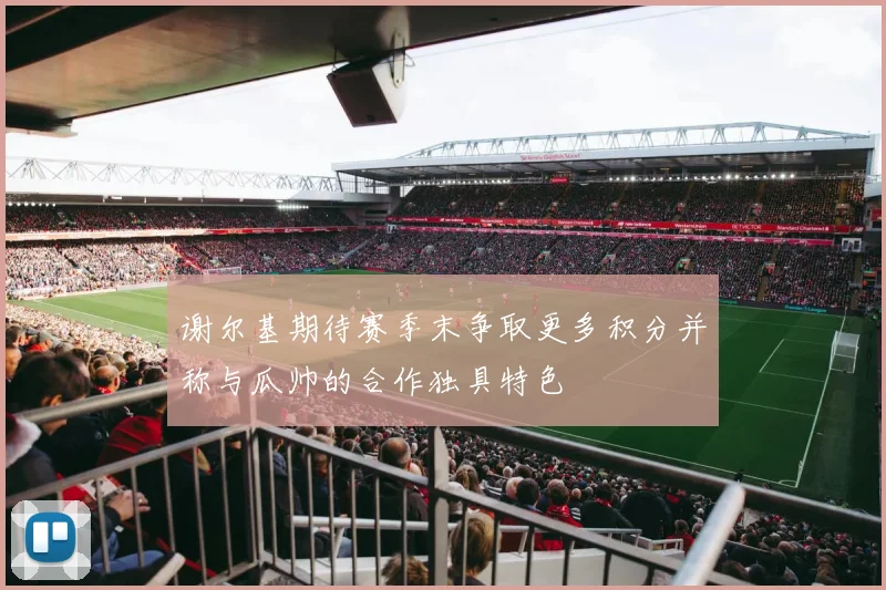 谢尔基期待赛季末争取更多积分并称与瓜帅的合作独具特色