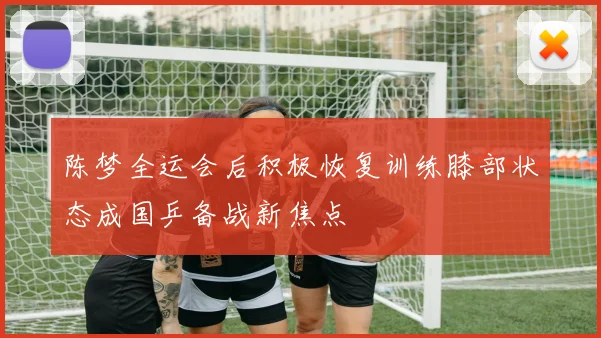 陈梦全运会后积极恢复训练膝部状态成国乒备战新焦点