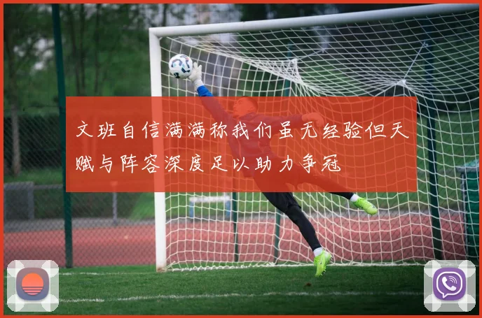文班自信满满称我们虽无经验但天赋与阵容深度足以助力争冠