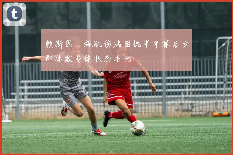 赖斯因腘绳肌伤病困扰半年赛后立即冰敷身体状态堪忧