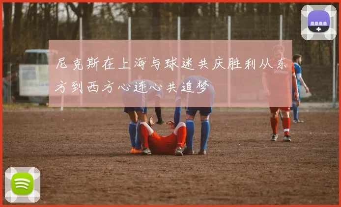 尼克斯在上海与球迷共庆胜利从东方到西方心连心共追梦
