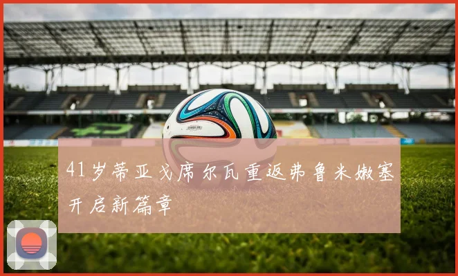 41岁蒂亚戈席尔瓦重返弗鲁米嫩塞开启新篇章