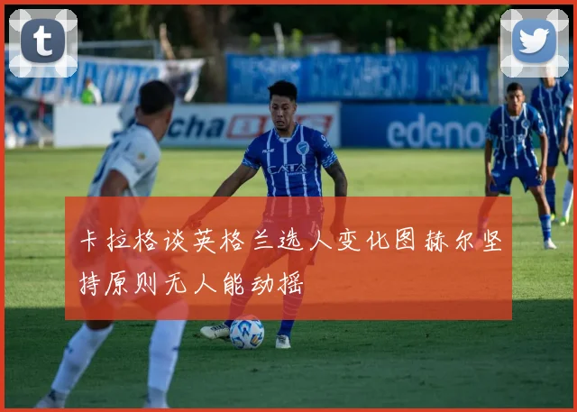 卡拉格谈英格兰选人变化图赫尔坚持原则无人能动摇