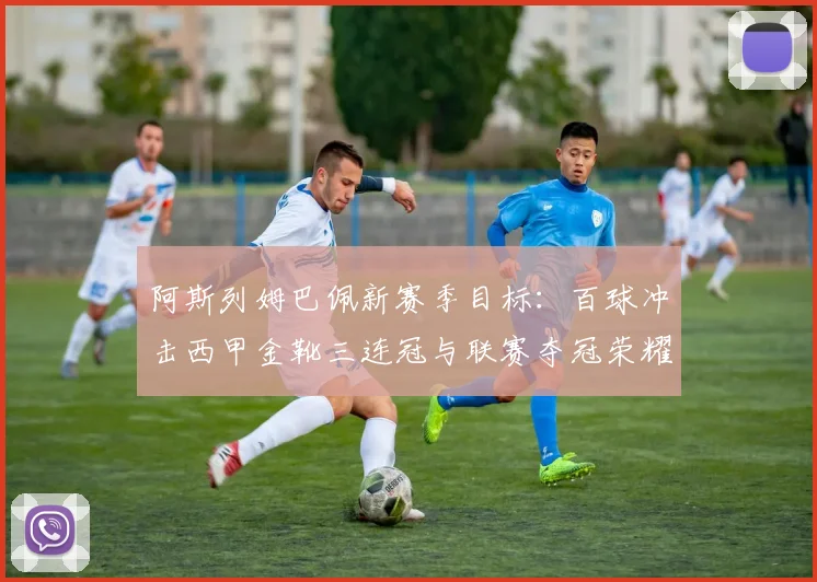 阿斯列姆巴佩新赛季目标:百球冲击西甲金靴三连冠与联赛夺冠荣耀