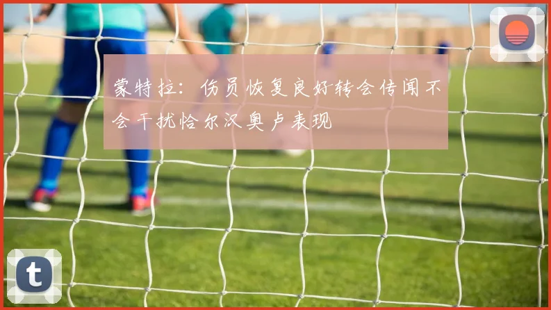 蒙特拉:伤员恢复良好转会传闻不会干扰恰尔汉奥卢表现