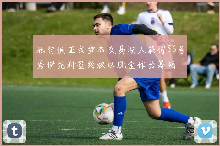 独行侠正式宣布交易湖人获得56号秀伊先科签约权以现金作为筹码