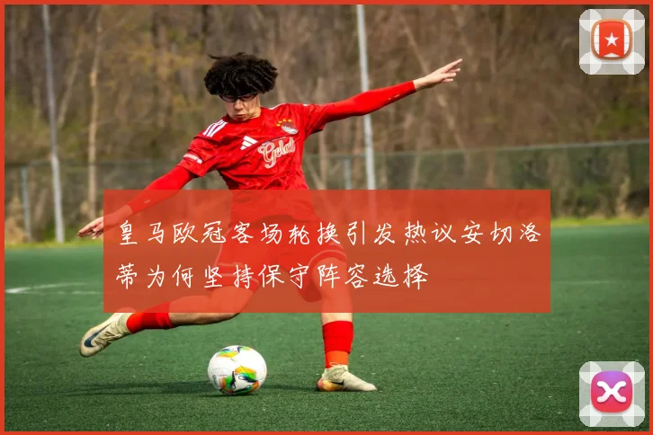 皇马欧冠客场轮换引发热议安切洛蒂为何坚持保守阵容选择