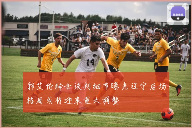 郭艾伦转会谈判细节曝光辽宁后场格局或将迎来重大调整