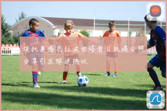 埃托奥感恩拉波尔塔昔日机遇合照分享引发球迷热议