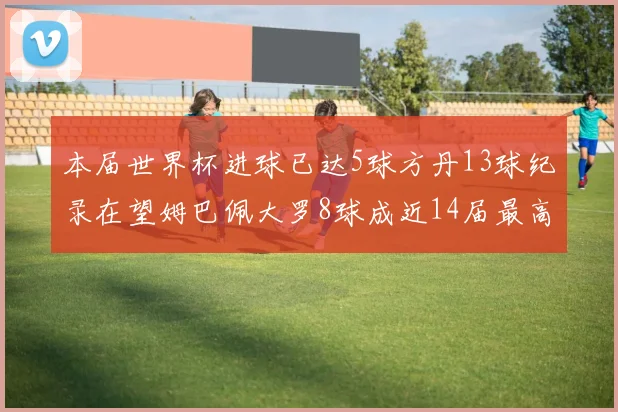 本届世界杯进球已达5球方丹13球纪录在望姆巴佩大罗8球成近14届最高