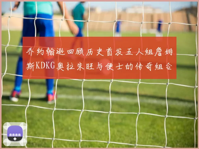 乔约翰逊回顾历史首发五人组詹姆斯KDKG奥拉朱旺与便士的传奇组合