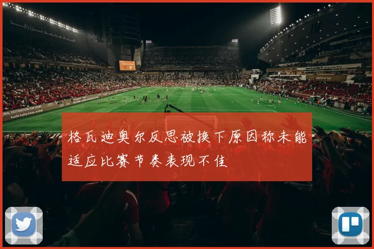 格瓦迪奥尔反思被换下原因称未能适应比赛节奏表现不佳