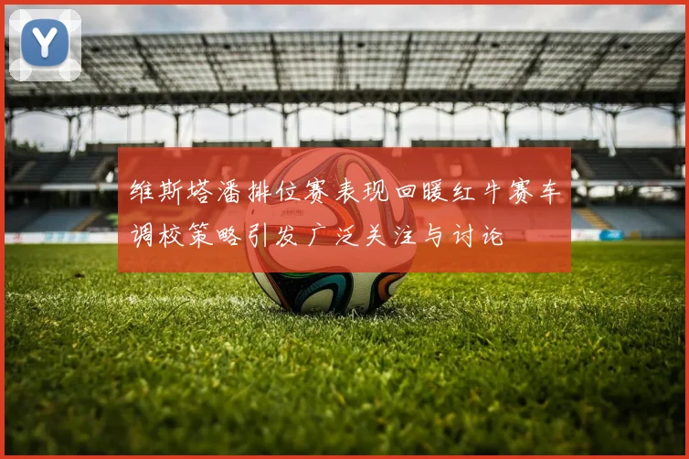 维斯塔潘排位赛表现回暖红牛赛车调校策略引发广泛关注与讨论