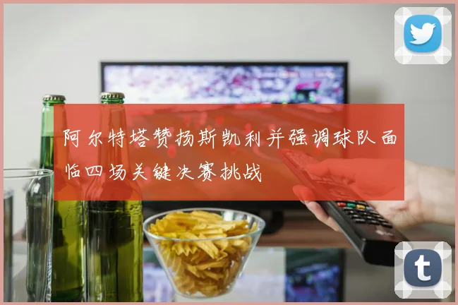 阿尔特塔赞扬斯凯利并强调球队面临四场关键决赛挑战