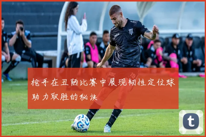 枪手在丑陋比赛中展现韧性定位球助力取胜的秘诀