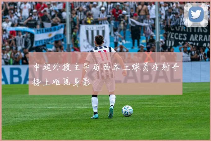 中超外援主导局面本土球员在射手榜上难觅身影