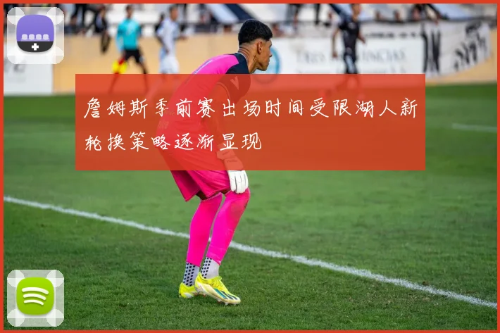 詹姆斯季前赛出场时间受限湖人新轮换策略逐渐显现