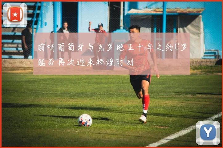 前哨葡萄牙与克罗地亚十年之约C罗能否再次迎来辉煌时刻